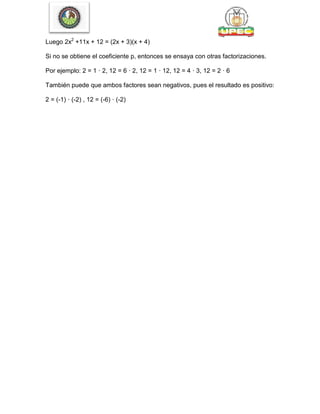 Luego 2x2
+11x + 12 = (2x + 3)(x + 4)
Si no se obtiene el coeficiente p, entonces se ensaya con otras factorizaciones.
Por ejemplo: 2 = 1 · 2, 12 = 6 · 2, 12 = 1 · 12, 12 = 4 · 3, 12 = 2 · 6
También puede que ambos factores sean negativos, pues el resultado es positivo:
2 = (-1) · (-2) , 12 = (-6) · (-2)
 