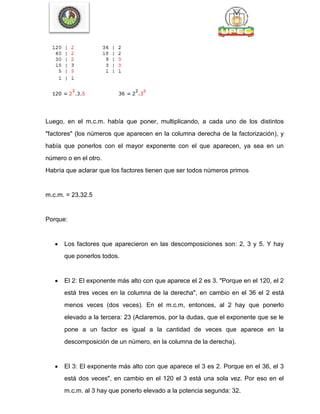 Luego, en el m.c.m. había que poner, multiplicando, a cada uno de los distintos
"factores" (los números que aparecen en la columna derecha de la factorización), y
había que ponerlos con el mayor exponente con el que aparecen, ya sea en un
número o en el otro.
Habría que aclarar que los factores tienen que ser todos números primos
m.c.m. = 23.32.5
Porque:
 Los factores que aparecieron en las descomposiciones son: 2, 3 y 5. Y hay
que ponerlos todos.
 El 2: El exponente más alto con que aparece el 2 es 3. "Porque en el 120, el 2
está tres veces en la columna de la derecha", en cambio en el 36 el 2 está
menos veces (dos veces). En el m.c.m, entonces, al 2 hay que ponerlo
elevado a la tercera: 23 (Aclaremos, por la dudas, que el exponente que se le
pone a un factor es igual a la cantidad de veces que aparece en la
descomposición de un número, en la columna de la derecha).
 El 3: El exponente más alto con que aparece el 3 es 2. Porque en el 36, el 3
está dos veces", en cambio en el 120 el 3 está una sola vez. Por eso en el
m.c.m. al 3 hay que ponerlo elevado a la potencia segunda: 32.
 