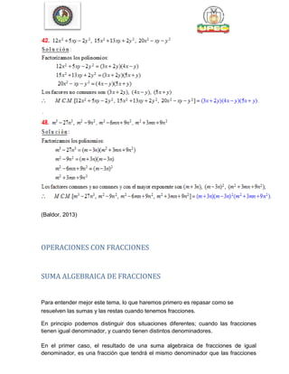 48
(Baldor, 2013)
OPERACIONES CON FRACCIONES
SUMA ALGEBRAICA DE FRACCIONES
Para entender mejor este tema, lo que haremos primero es repasar como se
resuelven las sumas y las restas cuando tenemos fracciones.
En principio podemos distinguir dos situaciones diferentes; cuando las fracciones
tienen igual denominador, y cuando tienen distintos denominadores.
En el primer caso, el resultado de una suma algebraica de fracciones de igual
denominador, es una fracción que tendrá el mismo denominador que las fracciones
 