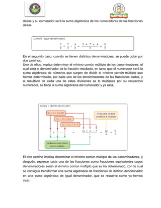 dadas y su numerador será la suma algebraica de los numeradores de las fracciones
dadas.
En el segundo caso, cuando se tienen distintos denominadores, se puede optar por
dos caminos.
Uno de ellos, implica determinar el mínimo común múltiplo de los denominadores, el
cual será el denominador de la fracción resultado, en tanto que el numerador será la
suma algebraica de números que surgen de dividir el mínimo común múltiplo que
hemos determinado, por cada uno de los denominadores de las fracciones dadas, y
al resultado de cada una de estas divisiones se lo multiplica por su respectivo
numerador, se hace la suma algebraica del numerador y ya está.
El otro camino implica determinar el mínimo común múltiplo de los denominadores, y
después, expresar cada una de las fracciones como fracciones equivalentes cuyos
denominadores serán el mínimo común múltiplo que se ha determinado, con lo cual
se consigue transformar una suma algebraica de fracciones de distinto denominador
en una suma algebraica de igual denominador, que se resuelve como ya hemos
visto.
 