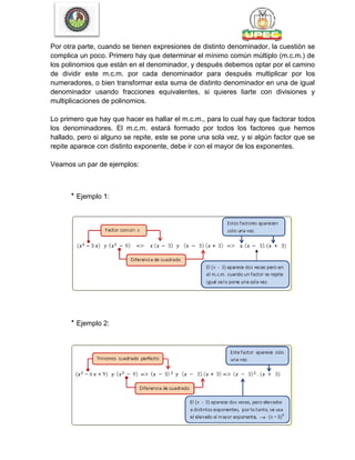 Por otra parte, cuando se tienen expresiones de distinto denominador, la cuestión se
complica un poco. Primero hay que determinar el mínimo común múltiplo (m.c.m.) de
los polinomios que están en el denominador, y después debemos optar por el camino
de dividir este m.c.m. por cada denominador para después multiplicar por los
numeradores, o bien transformar esta suma de distinto denominador en una de igual
denominador usando fracciones equivalentes, si quieres liarte con divisiones y
multiplicaciones de polinomios.
Lo primero que hay que hacer es hallar el m.c.m., para lo cual hay que factorar todos
los denominadores. El m.c.m. estará formado por todos los factores que hemos
hallado, pero si alguno se repite, este se pone una sola vez, y si algún factor que se
repite aparece con distinto exponente, debe ir con el mayor de los exponentes.
Veamos un par de ejemplos:
* Ejemplo 1:
* Ejemplo 2:
 
