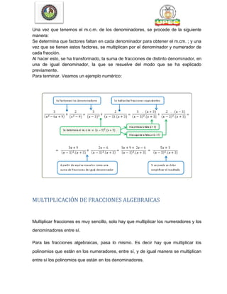 Una vez que tenemos el m.c.m. de los denominadores, se procede de la siguiente
manera:
Se determina que factores faltan en cada denominador para obtener el m.cm. ; y una
vez que se tienen estos factores, se multiplican por el denominador y numerador de
cada fracción.
Al hacer esto, se ha transformado, la suma de fracciones de distinto denominador, en
una de igual denominador, la que se resuelve del modo que se ha explicado
previamente.
Para terminar. Veamos un ejemplo numérico:
MULTIPLICACIÓN DE FRACCIONES ALGEBRAICAS
Multiplicar fracciones es muy sencillo, solo hay que multiplicar los numeradores y los
denominadores entre sí.
Para las fracciones algebraicas, pasa lo mismo. Es decir hay que multiplicar los
polinomios que están en los numeradores, entre sí, y de igual manera se multiplican
entre sí los polinomios que están en los denominadores.
 