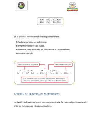 En la práctica, procederemos de la siguiente manera:
1) Factoramos todos los polinomios.
2) Simplificamos lo que se pueda.
3) Ponemos como resultado, los factores que no se cancelaron.
Veamos un ejemplo:
DIVISIÓN DE FRACCIONES ALGEBRAICAS
La división de fracciones tampoco es muy complicada. Se realiza el producto cruzado
entre los numeradores y los denominadores.
 