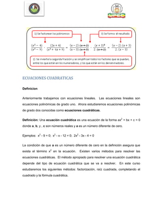ECUACIONES CUADRATICAS
Definicion
Anteriormente trabajamos con ecuaciones lineales. Las ecuaciones lineales son
ecuaciones polinómicas de grado uno. Ahora estudiaremos ecuaciones polinómicas
de grado dos conocidas como ecuaciones cuadráticas.
Definición: Una ecuación cuadrática es una ecuación de la forma ax2
+ bx + c = 0
donde a, b, y , c son números reales y a es un número diferente de cero.
Ejemplos: x2
- 9 = 0; x2
- x - 12 = 0; 2x2
- 3x - 4 = 0
La condición de que a es un número diferente de cero en la definición asegura que
exista el término x2
en la ecuación. Existen varios métodos para resolver las
ecuaciones cuadráticas. El método apropiado para resolver una ecuación cuadrática
depende del tipo de ecuación cuadrática que se va a resolver. En este curso
estudiaremos los siguientes métodos: factorización, raíz cuadrada, completando el
cuadrado y la fórmula cuadrática.
 