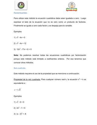Factorización:
Para utilizar este método la ecuación cuadrática debe estar igualada a cero. Luego
expresar el lado de la ecuación que no es cero como un producto de factores.
Finalmente se iguala a cero cada factor y se despeja para la variable.
Ejemplos
1) x2
- 4x = 0
2) x2
- 4x = 12
3) 12x2
- 17x + 6 = 0
Nota: No podemos resolver todas las ecuaciones cuadráticas por factorización
porque este método está limitado a coeficientes enteros. Por eso tenemos que
conocer otros métodos.
Raíz cuadrada:
Este método requiere el uso de la propiedad que se menciona a continuación.
Propiedad de la raíz cuadrada: Para cualquier número real k, la ecuación x2
= k es
equivalente a :
Ejemplos
1) x2
- 9 = 0
2) 2x2
- 1 = 0
3) (x - 3)2
= -8
 