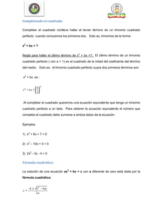 Completando el cuadrado:
Completar el cuadrado conlleva hallar el tercer término de un trinomio cuadrado
perfecto cuando conocemos los primeros dos. Esto es, trinomios de la forma:
x2
+ bx + ?
Regla para hallar el último término de x2
+ bx +?: El último término de un trinomio
cuadrado perfecto ( con a = 1) es el cuadrado de la mitad del coeficiente del término
del medio. Esto es; el trinomio cuadrado perfecto cuyos dos primeros términos son
x2
+ bx es :
Al completar el cuadrado queremos una ecuación equivalente que tenga un trinomio
cuadrado perfecto a un lado. Para obtener la ecuación equivalente el número que
completa el cuadrado debe sumarse a ambos lados de la ecuación.
Ejemplos
1) x2
+ 6x + 7 = 0
2) x2
– 10x + 5 = 0
3) 2x2
- 3x - 4 = 0
Fórmula cuadrática:
La solución de una ecuación ax2
+ bx + c con a diferente de cero está dada por la
fórmula cuadrática:
 