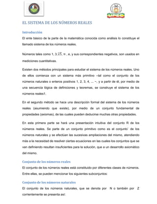 EL SISTEMA DE LOS NÚMEROS REALES
Introducción
El ente básico de la parte de la matemática conocida como análisis lo constituye el
llamado sistema de los números reales.
Números tales como 1, 3,√ , π , e, y sus correspondientes negativos, son usados en
mediciones cuantitativas.
Existen dos métodos principales para estudiar el sistema de los números reales. Uno
de ellos comienza con un sistema más primitivo –tal como el conjunto de los
números naturales o enteros positivos 1, 2, 3, 4, ... −, y a partir de él, por medio de
una secuencia lógica de definiciones y teoremas, se construye el sistema de los
números reales1.
En el segundo método se hace una descripción formal del sistema de los números
reales (asumiendo que existe), por medio de un conjunto fundamental de
propiedades (axiomas), de las cuales pueden deducirse muchas otras propiedades.
En esta primera parte se hará una presentación intuitiva del conjunto R de los
números reales. Se parte de un conjunto primitivo como es el conjunto` de los
números naturales y se efectúan las sucesivas ampliaciones del mismo, atendiendo
más a la necesidad de resolver ciertas ecuaciones en las cuales los conjuntos que se
van definiendo resultan insuficientes para la solución, que a un desarrollo axiomático
del mismo.
Conjunto de los números reales
El conjunto de los números reales está constituido por diferentes clases de números.
Entre ellas, se pueden mencionar los siguientes subconjuntos:
Conjunto de los números naturales
El conjunto de los números naturales, que se denota por N o también por Z
corrientemente se presenta así:
 