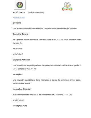 4) 9x2
+ 6x = 1 (fórmula cuadrática)
Clasificación
Completa
Una ecuación cuadrática se denomina completa si sus coeficientes son no nulos.
Completa General
Es C.general porque es más de 1 es decir como ej: aX2=2X2 o 5X2 u otros que sean
mayor a 1...
ax²+bx+c=0
ej: 3x²+5x+7
Completa Particular
Una ecuación de segundo grado es completa particular si el coeficiente a es igual a 1
(a=1) ejemplo: x² + 3x + 1 = 0
Incompleta
Una ecuación cuadrática se llama incompleta si carece del término de primer grado,
término libre o ambos.
Incompleta Binomial
Si el término libre es cero (aX"2" es al cuadrado) aX2 +bX +c=0 ------> C=0
ej: 4X2 -5x=0
Incompleta Pura
 