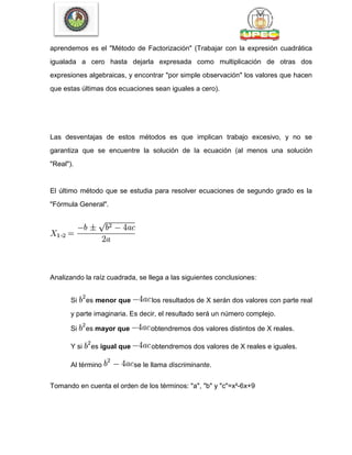 aprendemos es el "Método de Factorización" (Trabajar con la expresión cuadrática
igualada a cero hasta dejarla expresada como multiplicación de otras dos
expresiones algebraicas, y encontrar "por simple observación" los valores que hacen
que estas últimas dos ecuaciones sean iguales a cero).
Las desventajas de estos métodos es que implican trabajo excesivo, y no se
garantiza que se encuentre la solución de la ecuación (al menos una solución
"Real").
El último método que se estudia para resolver ecuaciones de segundo grado es la
"Fórmula General".
Analizando la raíz cuadrada, se llega a las siguientes conclusiones:
Si es menor que los resultados de X serán dos valores con parte real
y parte imaginaria. Es decir, el resultado será un número complejo.
Si es mayor que obtendremos dos valores distintos de X reales.
Y si es igual que obtendremos dos valores de X reales e iguales.
Al término se le llama discriminante.
Tomando en cuenta el orden de los términos: "a", "b" y "c"=x²-6x+9
 