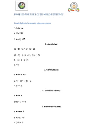 PROPIEDADES DE LOS NÚMEROS ENTEROS
Propiedades de la suma de números enteros
1. Interna:
a + b
3 + (−5)
2. Asociativa:
(a + b) + c = a + (b + c) ·
(2 + 3) + (− 5) = 2 + [3 + (− 5)]
5 − 5 = 2 + (− 2)
0 = 0
3. Conmutativa:
a + b = b + a
2 + (− 5) = (− 5) + 2
− 3 = − 3
4. Elemento neutro:
a + 0 = a
(−5) + 0 = − 5
5. Elemento opuesto
a + (-a) = 0
5 + (−5) = 0
− (−5) = 5
 