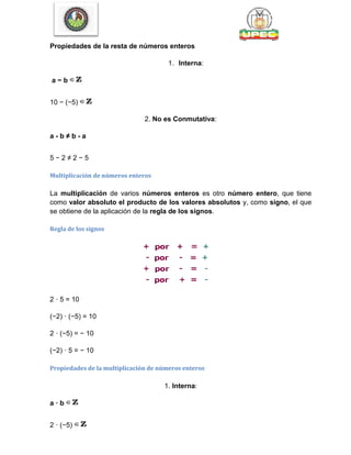 Propiedades de la resta de números enteros
1. Interna:
a − b
10 − (−5)
2. No es Conmutativa:
a - b ≠ b - a
5 − 2 ≠ 2 − 5
Multiplicación de números enteros
La multiplicación de varios números enteros es otro número entero, que tiene
como valor absoluto el producto de los valores absolutos y, como signo, el que
se obtiene de la aplicación de la regla de los signos.
Regla de los signos
2 · 5 = 10
(−2) · (−5) = 10
2 · (−5) = − 10
(−2) · 5 = − 10
Propiedades de la multiplicación de números enteros
1. Interna:
a · b
2 · (−5)
 