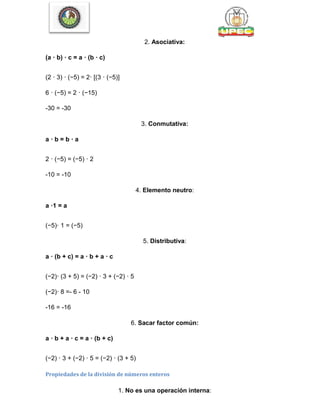 2. Asociativa:
(a · b) · c = a · (b · c)
(2 · 3) · (−5) = 2· [(3 · (−5)]
6 · (−5) = 2 · (−15)
-30 = -30
3. Conmutativa:
a · b = b · a
2 · (−5) = (−5) · 2
-10 = -10
4. Elemento neutro:
a ·1 = a
(−5)· 1 = (−5)
5. Distributiva:
a · (b + c) = a · b + a · c
(−2)· (3 + 5) = (−2) · 3 + (−2) · 5
(−2)· 8 =- 6 - 10
-16 = -16
6. Sacar factor común:
a · b + a · c = a · (b + c)
(−2) · 3 + (−2) · 5 = (−2) · (3 + 5)
Propiedades de la división de números enteros
1. No es una operación interna:
 