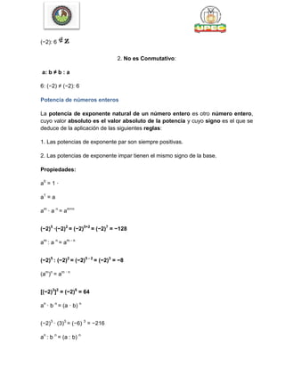 (−2): 6
2. No es Conmutativo:
a: b ≠ b : a
6: (−2) ≠ (−2): 6
Potencia de números enteros
La potencia de exponente natural de un número entero es otro número entero,
cuyo valor absoluto es el valor absoluto de la potencia y cuyo signo es el que se
deduce de la aplicación de las siguientes reglas:
1. Las potencias de exponente par son siempre positivas.
2. Las potencias de exponente impar tienen el mismo signo de la base.
Propiedades:
a0
= 1 ·
a1
= a
am
· a n
= am+n
(−2)5
·(−2)2
= (−2)5+2
= (−2)7
= −128
am
: a n
= am - n
(−2)5
: (−2)2
= (−2)5 - 2
= (−2)3
= −8
(am
)n
= am · n
[(−2)3
]2
= (−2)6
= 64
an
· b n
= (a · b) n
(−2)3
· (3)3
= (−6) 3
= −216
an
: b n
= (a : b) n
 