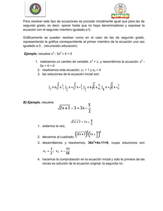 Para resolver este tipo de ecuaciones se procede inicialmente igual que para las de
segundo grado, es decir, operar hasta que no haya denominadores y expresar la
ecuación con el segundo miembro igualado a 0.
Gráficamente se pueden resolver como en el caso de las de segundo grado,
representando la gráfica correspondiente al primer miembro de la ecuación una vez
igualado a 0. . (recursostic.educacion)
Ejemplo, resuelve x4
- 5x2
+ 4 = 0
1. realizamos un cambio de variable, x2
= z, y reescribimos la ecuación: z2
-
5z + 4 = 0
2. resolvemos esta ecuación, z1 = 1 y z2 = 4
3. las soluciones de la ecuación inicial son:
B) Ejemplo, resuelve
1. aislamos la raíz,
2. elevamos al cuadrado,
3. desarrollamos y resolvemos, 36x2
+4x-11=0, cuyas soluciones son
4. hacemos la comprobación en la ecuación inicial y sólo la primera de las
raíces es solución de la ecuación original, la segunda no.
 