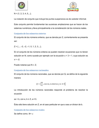 N = {1, 2, 3, 4, 5,...}.
La notación de conjunto que incluye los puntos suspensivos es de carácter informal.
Este conjunto permite fundamentar las sucesivas ampliaciones que se hacen de los
sistemas numéricos y lleva principalmente a la consideración de los números reales.
Conjunto de los números enteros
El conjunto de los números enteros, que se denota por Z, corrientemente se presenta
así:
Z = {..., –3, –2, –1, 0, 1, 2, 3,...}.
En el conjunto de los números enteros se pueden resolver ecuaciones que no tienen
solución en N, como sucede por ejemplo con la ecuación x + 3 = 1, cuya solución es
x = –2.
Puede notarse que N ⊂ Z.
Conjunto de los números racionales
El conjunto de los números racionales, que se denota por Q, se define de la siguiente
manera
{ }
La introducción de los números racionales responde al problema de resolver la
ecuación
ax = b, con a, b ∈ Z, a ≠ 0.
Ésta sólo tiene solución en Z, en el caso particular en que a sea un divisor de b.
Conjunto de los números reales
Se define como. ℜ= ∪
 