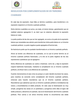 RESOLUCION POR COMPLEMENTACION DE UN TRINOMIO
CUADRADO
En este tipo de expresión, hace falta un término cuadrático, para transformar a la
expresión original en un trinomio cuadrado perfecto.
Dicho término cuadrático se suma y se resta, al mismo tiempo, garantizando que en
realidad estamos agregando 0, es decir que no estamos alterando la expresión
básica en nada.
La parte positiva de las dos que se han agregado, se suma a la parte de la expresión
básica que necesitaba esa adición para transformar dicha parte básica en un trinomio
cuadrado perfecto. La parte negativa queda agregada al final de todo.
Se factoriza la parte que ha quedado transformada en un trinomio cuadrado perfecto.
Ahora se tendrá una diferencia de cuadrados, en la cual el primer término es el
trinomio cuadrado perfecto factorizado, y la otra es la parte negativa de las dos
expresiones cuadráticas que se agregaron.
Dicha diferencia de cuadrados se vuelve a factorizar, como tal, y deja la expresión
original totalmente factorizada, mediante la completación de un trinomio cuadrado
perfecto y de llevar todo a una diferencia de cuadrados.
Cuando mencionamos el caso cinco es porque un autor decidió enumerar los casos,
para nosotros es conocido como completación del trinomio cuadrado perfecto,
entonces para hacerlo recordemos que es el trinomio cuadrado perfecto.
Recordemos que sabíamos que era un trinomio cuadrado perfecto si tomábamos las
raíces y encontrábamos el doble producto. En este caso la factorización es muy
simple, pongamos las raíces en un paréntesis y pongamos entre ellas el signo del
doble producto y elevemos al cuadrado, esa es la factorización del trinomio cuadrado
perfecto. Pero vamos a ver ahora trinomios donde no encontramos ese doble
 