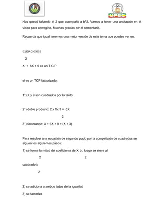 Nos quedó faltando el 2 que acompaña a b^2. Vamos a tener una anotación en el
video para corregirlo. Muchas gracias por el comentario.
Recuerda que igual tenemos una mejor versión de este tema que puedes ver en:
EJERCICIOS
2
X + 6X + 9 es un T.C.P.
si es un TCP factorizado:
1°) X y 9 son cuadrados por lo tanto:
2°) doble producto: 2 x Xx 3 = 6X
2
3°) factorando: X + 6X + 9 = (X + 3)
Para resolver una ecuación de segundo grado por la competición de cuadrados se
siguen los siguientes pasos:
1) se forma la mitad del coeficiente de X: b., luego se eleva al
2 2
cuadrado b
2
2) se adiciona a ambos lados de la igualdad
3) se factoriza
 
