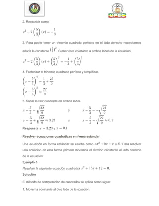 2. Reescribir como
3. Para poder tener un trinomio cuadrado perfecto en el lado derecho necesitamos
añadir la constante . Sumar esta constante a ambos lados de la ecuación.
4. Factorizar el trinomio cuadrado perfecto y simplificar.
5. Sacar la raíz cuadrada en ambos lados.
Respuesta y
Resolver ecuaciones cuadráticas en forma estándar
Una ecuación en forma estándar se escribe como . Para resolver
una ecuación en esta forma primero movemos el término constante al lado derecho
de la ecuación.
Ejemplo 5
Resolver la siguiente ecuación cuadrática .
Solución
El método de completación de cuadrados se aplica como sigue:
1. Mover la constante al otro lado de la ecuación.
 