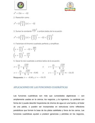 2. Reescribir como
3. Sumar la constante a ambos lados de la ecuación
4. Factorizar el trinomio cuadrado perfecto y simplificar.
5. Sacar la raíz cuadrada a ambos lados de la ecuación.
Respuesta y
APLICACIONES DE LAS FUNCIONES CUADRÁTICAS
Las funciones cuadráticas son más que curiosidades algebraicas — son
ampliamente usadas en la ciencia, los negocios, y la ingeniería. La parábola con
forma de U puede describir trayectorias de chorros de agua en una fuente y el botar
de una pelota, o pueden ser incorporadas en estructuras como reflectores
parabólicos que forman la base de los platos satelitales y faros de los carros. Las
funciones cuadráticas ayudan a predecir ganancias y pérdidas en los negocios,
 
