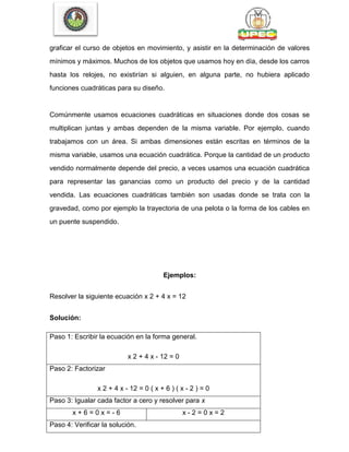 graficar el curso de objetos en movimiento, y asistir en la determinación de valores
mínimos y máximos. Muchos de los objetos que usamos hoy en día, desde los carros
hasta los relojes, no existirían si alguien, en alguna parte, no hubiera aplicado
funciones cuadráticas para su diseño.
Comúnmente usamos ecuaciones cuadráticas en situaciones donde dos cosas se
multiplican juntas y ambas dependen de la misma variable. Por ejemplo, cuando
trabajamos con un área. Si ambas dimensiones están escritas en términos de la
misma variable, usamos una ecuación cuadrática. Porque la cantidad de un producto
vendido normalmente depende del precio, a veces usamos una ecuación cuadrática
para representar las ganancias como un producto del precio y de la cantidad
vendida. Las ecuaciones cuadráticas también son usadas donde se trata con la
gravedad, como por ejemplo la trayectoria de una pelota o la forma de los cables en
un puente suspendido.
Ejemplos:
Resolver la siguiente ecuación x 2 + 4 x = 12
Solución:
Paso 1: Escribir la ecuación en la forma general.
x 2 + 4 x - 12 = 0
Paso 2: Factorizar
x 2 + 4 x - 12 = 0 ( x + 6 ) ( x - 2 ) = 0
Paso 3: Igualar cada factor a cero y resolver para x
x + 6 = 0 x = - 6 x - 2 = 0 x = 2
Paso 4: Verificar la solución.
 