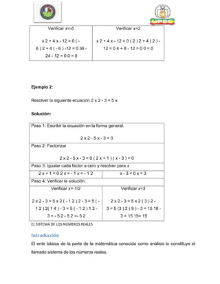 Verificar x=-6
x 2 + 4 x - 12 = 0 ( -
6 ) 2 + 4 ( - 6 ) -12 = 0 36 -
24 - 12 = 0 0 = 0
Verificar x=2
x 2 + 4 x - 12 = 0 ( 2 ) 2 + 4 ( 2 ) -
12 = 0 4 + 8 - 12 = 0 0 = 0
Ejemplo 2:
Resolver la siguiente ecuación 2 x 2 - 3 = 5 x
Solución:
Paso 1: Escribir la ecuación en la forma general.
2 x 2 - 5 x - 3 = 0
Paso 2: Factorizar
2 x 2 - 5 x - 3 = 0 ( 2 x + 1 ) ( x - 3 ) = 0
Paso 3: Igualar cada factor a cero y resolver para x
2 x + 1 = 0 2 x = - 1 x = - 1 2 x - 3 = 0 x = 3
Paso 4: Verificar la solución.
Verificar x=-1/2
2 x 2 - 3 = 5 x 2 ( - 1 2 ) 2 - 3 = 5 ( -
1 2 ) 2( 1 4 ) - 3 = 5 ( - 1 2 ) 1 2 -
3 = - 5 2 - 5 2 =- 5 2
Verificar x=3
2 x 2 - 3 = 5 x 2 ( 3 ) 2 -
3 = 5 (3 ) 2 ( 9 ) - 3 = 15 18 -
3 = 15 15= 15
EL SISTEMA DE LOS NÚMEROS REALES
Introducción
El ente básico de la parte de la matemática conocida como análisis lo constituye el
llamado sistema de los números reales.
 
