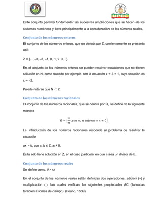 Este conjunto permite fundamentar las sucesivas ampliaciones que se hacen de los
sistemas numéricos y lleva principalmente a la consideración de los números reales.
Conjunto de los números enteros
El conjunto de los números enteros, que se denota por Z, corrientemente se presenta
así:
Z = {..., –3, –2, –1, 0, 1, 2, 3,...}.
En el conjunto de los números enteros se pueden resolver ecuaciones que no tienen
solución en N, como sucede por ejemplo con la ecuación x + 3 = 1, cuya solución es
x = –2.
Puede notarse que N ⊂ Z.
Conjunto de los números racionales
El conjunto de los números racionales, que se denota por Q, se define de la siguiente
manera
{ }
La introducción de los números racionales responde al problema de resolver la
ecuación
ax = b, con a, b ∈ Z, a ≠ 0.
Ésta sólo tiene solución en Z, en el caso particular en que a sea un divisor de b.
Conjunto de los números reales
Se define como. ℜ= ∪
En el conjunto de los números reales están definidas dos operaciones: adición (+) y
multiplicación (·), las cuales verifican las siguientes propiedades AC (llamadas
también axiomas de campo). (Peano, 1889)
 