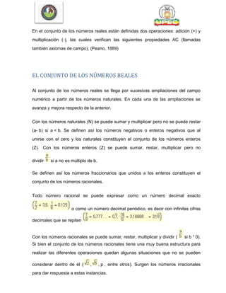 En el conjunto de los números reales están definidas dos operaciones: adición (+) y
multiplicación (·), las cuales verifican las siguientes propiedades AC (llamadas
también axiomas de campo). (Peano, 1889)
EL CONJUNTO DE LOS NÚMEROS REALES
Al conjunto de los números reales se llega por sucesivas ampliaciones del campo
numérico a partir de los números naturales. En cada una de las ampliaciones se
avanza y mejora respecto de la anterior.
Con los números naturales (N) se puede sumar y multiplicar pero no se puede restar
(a- b) si a < b. Se definen así los números negativos o enteros negativos que al
unirse con el cero y los naturales constituyen el conjunto de los números enteros
(Z). Con los números enteros (Z) se puede sumar, restar, multiplicar pero no
dividir si a no es múltiplo de b.
Se definen así los números fraccionarios que unidos a los enteros constituyen el
conjunto de los números racionales.
Todo número racional se puede expresar como un número decimal exacto
o como un número decimal periódico, es decir con infinitas cifras
decimales que se repiten
Con los números racionales se puede sumar, restar, multiplicar y dividir ( si b ¹ 0).
Si bien el conjunto de los números racionales tiene una muy buena estructura para
realizar las diferentes operaciones quedan algunas situaciones que no se pueden
considerar dentro de él ( , , p , entre otros). Surgen los números irracionales
para dar respuesta a estas instancias.
 
