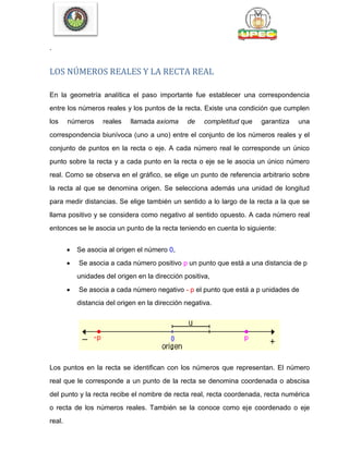 .
LOS NÚMEROS REALES Y LA RECTA REAL
En la geometría analítica el paso importante fue establecer una correspondencia
entre los números reales y los puntos de la recta. Existe una condición que cumplen
los números reales llamada axioma de completitud que garantiza una
correspondencia biunívoca (uno a uno) entre el conjunto de los números reales y el
conjunto de puntos en la recta o eje. A cada número real le corresponde un único
punto sobre la recta y a cada punto en la recta o eje se le asocia un único número
real. Como se observa en el gráfico, se elige un punto de referencia arbitrario sobre
la recta al que se denomina origen. Se selecciona además una unidad de longitud
para medir distancias. Se elige también un sentido a lo largo de la recta a la que se
llama positivo y se considera como negativo al sentido opuesto. A cada número real
entonces se le asocia un punto de la recta teniendo en cuenta lo siguiente:
 Se asocia al origen el número 0,
 Se asocia a cada número positivo p un punto que está a una distancia de p
unidades del origen en la dirección positiva,
 Se asocia a cada número negativo - p el punto que está a p unidades de
distancia del origen en la dirección negativa.
Los puntos en la recta se identifican con los números que representan. El número
real que le corresponde a un punto de la recta se denomina coordenada o abscisa
del punto y la recta recibe el nombre de recta real, recta coordenada, recta numérica
o recta de los números reales. También se la conoce como eje coordenado o eje
real.
 