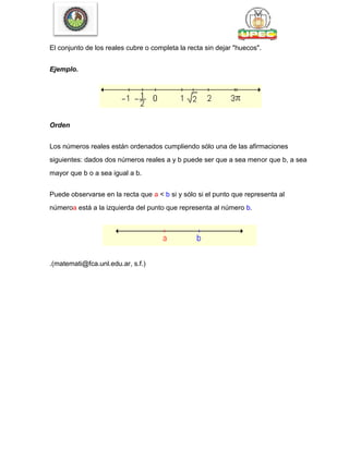 El conjunto de los reales cubre o completa la recta sin dejar "huecos".
Ejemplo.
Orden
Los números reales están ordenados cumpliendo sólo una de las afirmaciones
siguientes: dados dos números reales a y b puede ser que a sea menor que b, a sea
mayor que b o a sea igual a b.
Puede observarse en la recta que a < b si y sólo si el punto que representa al
númeroa está a la izquierda del punto que representa al número b.
.(matemati@fca.unl.edu.ar, s.f.)
 