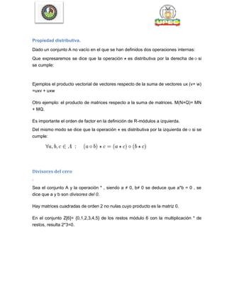 Propiedad distributiva.
Dado un conjunto A no vacío en el que se han definidos dos operaciones internas:
Que expresaremos se dice que la operación es distributiva por la derecha de si
se cumple:
Ejemplos el producto vectorial de vectores respecto de la suma de vectores ux (v+ w)
=uxv + uxw
Otro ejemplo: el producto de matrices respecto a la suma de matrices. M(N+Q)= MN
+ MQ.
Es importante el orden de factor en la definición de R-módulos a izquierda.
Del mismo modo se dice que la operación es distributiva por la izquierda de si se
cumple:
Divisores del cero
.
Sea el conjunto A y la operación * , siendo a ≠ 0, b≠ 0 se deduce que a*b = 0 , se
dice que a y b son divisores del 0.
Hay matrices cuadradas de orden 2 no nulas cuyo producto es la matriz 0.
En el conjunto Z[6]= {0,1,2,3,4,5} de los restos módulo 6 con la multiplicación * de
restos, resulta 2*3=0.
 