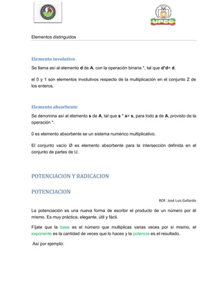 Elementos distinguidos
Elemento involutivo
Se llama así al elemento d de A, con la operación binaria *, tal que d*d= d.
el 0 y 1 son elementos involutivos respecto de la multiplicación en el conjunto Z de
los enteros.
Elemento absorbente
Se denomina así al elemento s de A, tal que s * a= s, para todo a de A, provisto de la
operación *.
0 es elemento absorbente se un sistema numérico multiplicativo.
El conjunto vacío Ø es elemento absorbente para la intersección definida en el
conjunto de partes de U.
POTENCIACION Y RADICACION
POTENCIACION
ROF. José Luis Gallardo
La potenciación es una nueva forma de escribir el producto de un número por él
mismo. Es muy práctica, elegante, útil y fácil.
Fíjate que la base es el número que multiplicas varias veces por sí mismo, el
exponente es la cantidad de veces que lo haces y la potencia es el resultado.
Así por ejemplo:
 