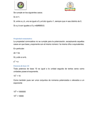 Se cumple en los siguientes casos:
Si m=1.
Si, entre a y b, uno es igual a 0 y el otro igual a 1, siempre que m sea distinto de 0.
Si a y b son iguales a 0 y m≠0.
Propiedad conmutativa
La propiedad conmutativa no se cumple para la potenciación, exceptuando aquellos
casos en que base y exponente son el mismo número / la misma cifra o equivalentes.
En particular:
ab = ba
Si y sólo si a=b.
a1
= a
Potencia de base 10
Toda potencia de base 10 es igual a la unidad seguida de tantos ceros como
unidades posee el exponente.
101
= 10
Como también pues ser unos conjuntos de números potenciados o elevados a un
exponente
106
= 1000000
104
= 10000
 