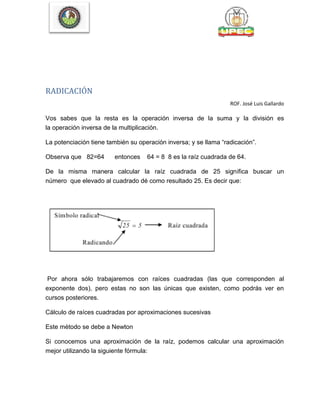 RADICACIÓN
ROF. José Luis Gallardo
Vos sabes que la resta es la operación inversa de la suma y la división es
la operación inversa de la multiplicación.
La potenciación tiene también su operación inversa; y se llama ―radicación‖.
Observa que 82=64 entonces 64 = 8 8 es la raíz cuadrada de 64.
De la misma manera calcular la raíz cuadrada de 25 significa buscar un
número que elevado al cuadrado dé como resultado 25. Es decir que:
Por ahora sólo trabajaremos con raíces cuadradas (las que corresponden al
exponente dos), pero estas no son las únicas que existen, como podrás ver en
cursos posteriores.
Cálculo de raíces cuadradas por aproximaciones sucesivas
Este método se debe a Newton
Si conocemos una aproximación de la raíz, podemos calcular una aproximación
mejor utilizando la siguiente fórmula:
 
