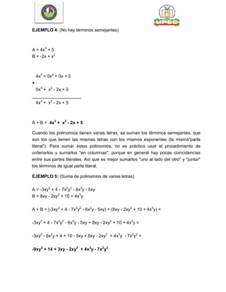 EJEMPLO 4: (No hay términos semejantes)
A = 4x3
+ 5
B = -2x + x2
4x3
+ 0x2
+ 0x + 5
+
0x3
+ x2
- 2x + 0
____________________
4x3
+ x2
- 2x + 5
A + B = 4x3
+ x2
- 2x + 5
Cuando los polinomios tienen varias letras, se suman los términos semejantes, que
son los que tienen las mismas letras con los mismos exponentes (la misma"parte
literal"). Para sumar estos polinomios, no es práctico usar el procedimiento de
ordenarlos y sumarlos "en columnas", porque en general hay pocas coincidencias
entre sus partes literales. Así que es mejor sumarlos "uno al lado del otro" y "juntar"
los términos de igual parte literal.
EJEMPLO 5: (Suma de polinomios de varias letras)
A = -3xy2
+ 4 - 7x2
y2
- 6x2
y - 5xy
B = 8xy - 2xy2
+ 10 + 4x3
y
A + B = (-3xy2
+ 4 - 7x2
y2
- 6x2
y - 5xy) + (8xy - 2xy2
+ 10 + 4x3
y) =
-3xy2
+ 4 - 7x2
y2
- 6x2
y - 5xy + 8xy - 2xy2
+ 10 + 4x3
y =
-3xy2
- 6x2
y + 4 + 10 - 5xy + 8xy - 2xy2
+ 4x3
y - 7x2
y2
=
-9xy2
+ 14 + 3xy - 2xy2
+ 4x3
y - 7x2
y2
 