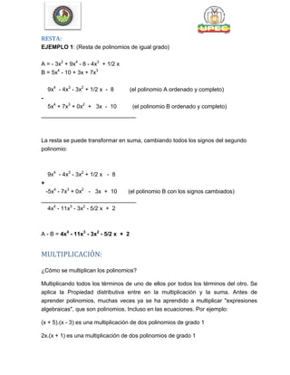 RESTA:
EJEMPLO 1: (Resta de polinomios de igual grado)
A = - 3x2
+ 9x4
- 8 - 4x3
+ 1/2 x
B = 5x4
- 10 + 3x + 7x3
9x4
- 4x3
- 3x2
+ 1/2 x - 8 (el polinomio A ordenado y completo)
-
5x4
+ 7x3
+ 0x2
+ 3x - 10 (el polinomio B ordenado y completo)
______________________________
La resta se puede transformar en suma, cambiando todos los signos del segundo
polinomio:
9x4
- 4x3
- 3x2
+ 1/2 x - 8
+
-5x4
- 7x3
+ 0x2
- 3x + 10 (el polinomio B con los signos cambiados)
______________________________
4x4
- 11x3
- 3x2
- 5/2 x + 2
A - B = 4x4
- 11x3
- 3x2
- 5/2 x + 2
MULTIPLICACIÓN:
¿Cómo se multiplican los polinomios?
Multiplicando todos los términos de uno de ellos por todos los términos del otro. Se
aplica la Propiedad distributiva entre en la multiplicación y la suma. Antes de
aprender polinomios, muchas veces ya se ha aprendido a multiplicar "expresiones
algebraicas", que son polinomios. Incluso en las ecuaciones. Por ejemplo:
(x + 5).(x - 3) es una multiplicación de dos polinomios de grado 1
2x.(x + 1) es una multiplicación de dos polinomios de grado 1
 