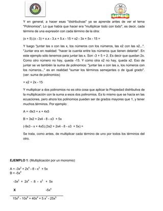 Y en general, a hacer esas "distributivas" ya se aprende antes de ver el tema
"Polinomios". Lo que había que hacer era "multiplicar todo con todo", es decir, cada
término de una expresión con cada término de la otra:
(x + 5).(x - 3) = x.x - 3.x + 5.x - 15 = x2 - 3x + 5x - 15 =
Y luego "juntar las x con las x, los números con los números, las x2 con las x2...".
"Juntar era en realidad: "hacer la cuenta entre los números que tienen delante". En
este ejemplo sólo tenemos para juntar las x. Son -3 + 5 = 2. Es decir que quedan 2x.
Como otro número no hay, queda -15. Y como otra x2 no hay, queda x2. Eso de
juntar se ve también la suma de polinomios: "juntar las x con las x, los números con
los números..." es en realidad "sumar los términos semejantes o de igual grado".
(ver: suma de polinomios)
= x2 + 2x - 15
Y multiplicar a dos polinomios no es otra cosa que aplicar la Propiedad distributiva de
la multiplicación con la suma a esos dos polinomios. Es lo mismo que se hacía en las
ecuaciones, pero ahora los polinomios pueden ser de grados mayores que 1, y tener
muchos términos. Por ejemplo:
A = -9x3 + x + 4x5
B = 3x2 + 2x4 - 8 - x3 + 5x
(-9x3 - x + 4x5).(3x2 + 2x4 - 8 - x3 + 5x) =
Se trata, como antes, de multiplicar cada término de uno por todos los términos del
otro.
EJEMPLO 1: (Multiplicación por un monomio)
A = -3x2
+ 2x4
- 8 - x3
+ 5x
B = -5x4
-3x2
+ 2x4
- 8 - x3
+ 5x
X -5x4
______________________________
15x6
- 10x8
+ 40x4
+ 5 x7
- 25x5
 