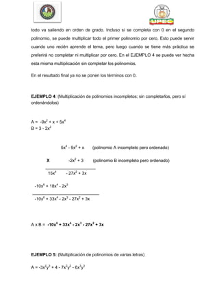 todo va saliendo en orden de grado. Incluso si se completa con 0 en el segundo
polinomio, se puede multiplicar todo el primer polinomio por cero. Esto puede servir
cuando uno recién aprende el tema, pero luego cuando se tiene más práctica se
preferirá no completar ni multiplicar por cero. En el EJEMPLO 4 se puede ver hecha
esta misma multiplicación sin completar los polinomios.
En el resultado final ya no se ponen los términos con 0.
EJEMPLO 4: (Multiplicación de polinomios incompletos; sin completarlos, pero sí
ordenándolos)
A = -9x2
+ x + 5x4
B = 3 - 2x2
5x4
- 9x2
+ x (polinomio A incompleto pero ordenado)
X -2x2
+ 3 (polinomio B incompleto pero ordenado)
_____________________
15x4
- 27x2
+ 3x
-10x6
+ 18x4
- 2x3
____________________________
-10x6
+ 33x4
- 2x3
- 27x2
+ 3x
A x B = -10x6
+ 33x4
- 2x3
- 27x2
+ 3x
EJEMPLO 5: (Multiplicación de polinomios de varias letras)
A = -3x2
y3
+ 4 - 7x2
y2
- 6x3
y3
 