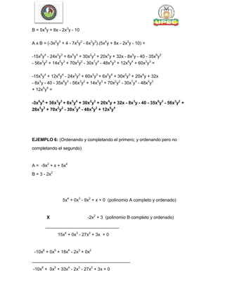 B = 5x4
y + 8x - 2x3
y - 10
A x B = (-3x2
y3
+ 4 - 7x2
y2
- 6x3
y3
).(5x4
y + 8x - 2x3
y - 10) =
-15x6
y4
- 24x3
y3
+ 6x5
y4
+ 30x2
y3
+ 20x4
y + 32x - 8x3
y - 40 - 35x6
y3
- 56x3
y2
+ 14x5
y3
+ 70x2
y2
- 30x7
y4
- 48x4
y3
+ 12x6
y4
+ 60x3
y3
=
-15x6
y4
+ 12x6
y4
- 24x3
y3
+ 60x3
y3
+ 6x5
y4
+ 30x2
y3
+ 20x4
y + 32x
- 8x3
y - 40 - 35x6
y3
- 56x3
y2
+ 14x5
y3
+ 70x2
y2
- 30x7
y4
- 48x4
y3
+ 12x6
y4
=
-3x6
y4
+ 36x3
y3
+ 6x5
y4
+ 30x2
y3
+ 20x4
y + 32x - 8x3
y - 40 - 35x6
y3
- 56x3
y2
+
28x5
y3
+ 70x2
y2
- 30x7
y4
- 48x4
y3
+ 12x6
y4
EJEMPLO 6: (Ordenando y completando el primero; y ordenando pero no
completando el segundo)
A = -9x2
+ x + 5x4
B = 3 - 2x2
5x4
+ 0x3
- 9x2
+ x + 0 (polinomio A completo y ordenado)
X -2x2
+ 3 (polinomio B completo y ordenado)
______________________________
15x4
+ 0x3
- 27x2
+ 3x + 0
-10x6
+ 0x5
+ 18x4
- 2x3
+ 0x2
________________________________________
-10x6
+ 0x5
+ 33x4
- 2x3
- 27x2
+ 3x + 0
 
