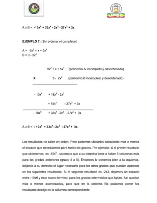 A x B = -10x6
+ 33x4
- 2x3
- 27x2
+ 3x
EJEMPLO 7: (Sin ordenar ni completar)
A = -9x2
+ x + 5x4
B = 3 - 2x2
9x2
+ x + 5x4
(polinomio A incompleto y desordenado)
X 3 - 2x2
(polinomio B incompleto y desordenado)
__________________________
- 10x6
+ 18x4
- 2x3
+ 15x4
- 27x2
+ 3x
_________________________________________
- 10x6
+ 33x4
- 2x3
- 27x2
+ 3x
A x B = - 10x6
+ 33x4
- 2x3
- 27x2
+ 3x
Los resultados no salen en orden. Pero podemos ubicarlos calculando más o menos
el espacio que necesitamos para todos los grados. Por ejemplo, si el primer resultado
que obtenemos es -10x6
, sabemos que a su derecha tiene a haber 6 columnas más
para los grados anteriores (grado 5 a 0). Entonces lo ponemos bien a la izquierda,
dejando a su derecha el lugar necesario para los otros grados que puedan aparecer
en los siguientes resultados. Si el segundo resultado es -2x3, dejamos un espacio
entre -10x6 y este nuevo término, para los grados intermedios que faltan. Así quedan
más o menos acomodados, para que en la próxima fila podamos poner los
resultados debajo en la columna correspondiente.
 