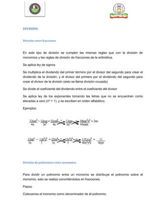 DIVISION:
División entre fracciones
En este tipo de división se cumplen las mismas reglas que con la división de
monomios y las reglas de división de fracciones de la aritmética.
Se aplica ley de signos
Se multiplica el dividendo del primer término por el divisor del segundo para crear el
dividendo de la división, y el divisor del primero por el dividendo del segundo para
crear el divisor de la división (esto se llama división cruzada)
Se divide el coeficiente del dividendo entre el coeficiente del divisor
Se aplica ley de los exponentes tomando las letras que no se encuentren como
elevadas a cero (nº = 1), y se escriben en orden alfabético.
Ejemplos:
División de polinomios entre monomios.
Para dividir un polinomio entre un monomio se distribuye el polinomio sobre el
monomio, esto se realiza convirtiéndolos en fracciones.
Pasos:
Colocamos el monomio como denominador de él polinomio.
 