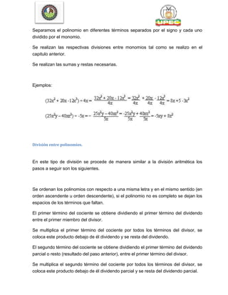 Separamos el polinomio en diferentes términos separados por el signo y cada uno
dividido por el monomio.
Se realizan las respectivas divisiones entre monomios tal como se realizo en el
capitulo anterior.
Se realizan las sumas y restas necesarias.
Ejemplos:
División entre polinomios.
En este tipo de división se procede de manera similar a la división aritmética los
pasos a seguir son los siguientes.
Se ordenan los polinomios con respecto a una misma letra y en el mismo sentido (en
orden ascendente u orden descendente), si el polinomio no es completo se dejan los
espacios de los términos que faltan.
El primer término del cociente se obtiene dividiendo el primer término del dividendo
entre el primer miembro del divisor.
Se multiplica el primer término del cociente por todos los términos del divisor, se
coloca este producto debajo de él dividendo y se resta del dividendo.
El segundo término del cociente se obtiene dividiendo el primer término del dividendo
parcial o resto (resultado del paso anterior), entre el primer término del divisor.
Se multiplica el segundo término del cociente por todos los términos del divisor, se
coloca este producto debajo de él dividendo parcial y se resta del dividendo parcial.
 