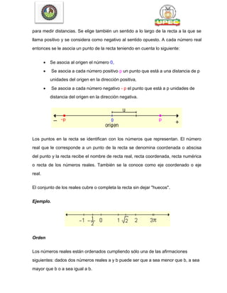 para medir distancias. Se elige también un sentido a lo largo de la recta a la que se
llama positivo y se considera como negativo al sentido opuesto. A cada número real
entonces se le asocia un punto de la recta teniendo en cuenta lo siguiente:
 Se asocia al origen el número 0,
 Se asocia a cada número positivo p un punto que está a una distancia de p
unidades del origen en la dirección positiva,
 Se asocia a cada número negativo - p el punto que está a p unidades de
distancia del origen en la dirección negativa.
Los puntos en la recta se identifican con los números que representan. El número
real que le corresponde a un punto de la recta se denomina coordenada o abscisa
del punto y la recta recibe el nombre de recta real, recta coordenada, recta numérica
o recta de los números reales. También se la conoce como eje coordenado o eje
real.
El conjunto de los reales cubre o completa la recta sin dejar "huecos".
Ejemplo.
Orden
Los números reales están ordenados cumpliendo sólo una de las afirmaciones
siguientes: dados dos números reales a y b puede ser que a sea menor que b, a sea
mayor que b o a sea igual a b.
 