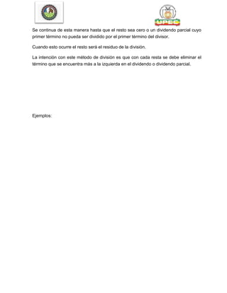 Se continua de esta manera hasta que el resto sea cero o un dividendo parcial cuyo
primer término no pueda ser dividido por el primer término del divisor.
Cuando esto ocurre el resto será el residuo de la división.
La intención con este método de división es que con cada resta se debe eliminar el
término que se encuentra más a la izquierda en el dividendo o dividendo parcial.
Ejemplos:
 