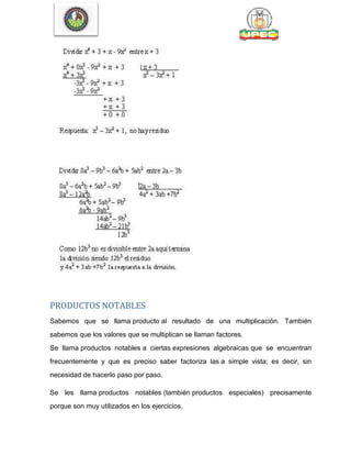 PRODUCTOS NOTABLES
Sabemos que se llama producto al resultado de una multiplicación. También
sabemos que los valores que se multiplican se llaman factores.
Se llama productos notables a ciertas expresiones algebraicas que se encuentran
frecuentemente y que es preciso saber factoriza las a simple vista; es decir, sin
necesidad de hacerlo paso por paso.
Se les llama productos notables (también productos especiales) precisamente
porque son muy utilizados en los ejercicios.
 