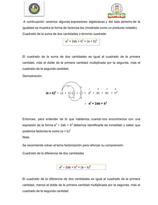 A continuación veremos algunas expresiones algebraicas y del lado derecho de la
igualdad se muestra la forma de factoriza las (mostrada como un producto notable).
Cuadrado de la suma de dos cantidades o binomio cuadrado
a2
+ 2ab + b2
= (a + b)2
El cuadrado de la suma de dos cantidades es igual al cuadrado de la primera
cantidad, más el doble de la primera cantidad multiplicada por la segunda, más el
cuadrado de la segunda cantidad.
Demostración:
Entonces, para entender de lo que hablamos, cuando nos encontramos con una
expresión de la forma a2
+ 2ab + b2
debemos identificarla de inmediato y saber que
podemos factoriza la como (a + b)2
Nota:
Se recomienda volver al tema factorización para reforzar su comprensión.
Cuadrado de la diferencia de dos cantidades
a2
– 2ab + b2
= (a – b)2
El cuadrado de la diferencia de dos cantidades es igual al cuadrado de la primera
cantidad, menos el doble de la primera cantidad multiplicada por la segunda, más el
cuadrado de la segunda cantidad.
 