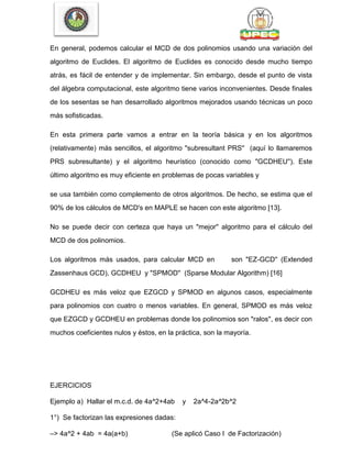 En general, podemos calcular el MCD de dos polinomios usando una variación del
algoritmo de Euclides. El algoritmo de Euclides es conocido desde mucho tiempo
atrás, es fácil de entender y de implementar. Sin embargo, desde el punto de vista
del álgebra computacional, este algoritmo tiene varios inconvenientes. Desde finales
de los sesentas se han desarrollado algoritmos mejorados usando técnicas un poco
más sofisticadas.
En esta primera parte vamos a entrar en la teoría básica y en los algoritmos
(relativamente) más sencillos, el algoritmo "subresultant PRS'' (aquí lo llamaremos
PRS subresultante) y el algoritmo heurístico (conocido como "GCDHEU''). Este
último algoritmo es muy eficiente en problemas de pocas variables y
se usa también como complemento de otros algoritmos. De hecho, se estima que el
90% de los cálculos de MCD's en MAPLE se hacen con este algoritmo [13].
No se puede decir con certeza que haya un "mejor'' algoritmo para el cálculo del
MCD de dos polinomios.
Los algoritmos más usados, para calcular MCD en son "EZ-GCD'' (Extended
Zassenhaus GCD), GCDHEU y "SPMOD'' (Sparse Modular Algorithm) [16]
GCDHEU es más veloz que EZGCD y SPMOD en algunos casos, especialmente
para polinomios con cuatro o menos variables. En general, SPMOD es más veloz
que EZGCD y GCDHEU en problemas donde los polinomios son "ralos'', es decir con
muchos coeficientes nulos y éstos, en la práctica, son la mayoría.
EJERCICIOS
Ejemplo a) Hallar el m.c.d. de 4a^2+4ab y 2a^4-2a^2b^2
1°) Se factorizan las expresiones dadas:
–> 4a^2 + 4ab = 4a(a+b) (Se aplicó Caso I de Factorización)
 