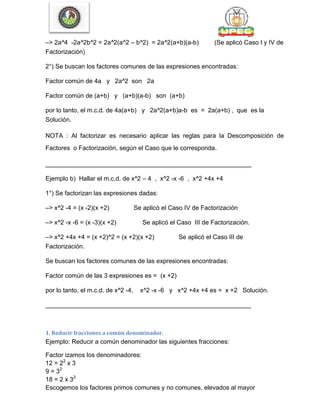 –> 2a^4 -2a^2b^2 = 2a^2(a^2 – b^2) = 2a^2(a+b)(a-b) (Se aplicó Caso I y IV de
Factorización)
2°) Se buscan los factores comunes de las expresiones encontradas:
Factor común de 4a y 2a^2 son 2a
Factor común de (a+b) y (a+b)(a-b) son (a+b)
por lo tanto, el m.c.d. de 4a(a+b) y 2a^2(a+b)a-b es = 2a(a+b) , que es la
Solución.
NOTA : Al factorizar es necesario aplicar las reglas para la Descomposición de
Factores o Factorización, según el Caso que le corresponda.
___________________________________________________________
Ejemplo b) Hallar el m.c.d. de x^2 – 4 , x^2 -x -6 , x^2 +4x +4
1°) Se factorizan las expresiones dadas:
–> x^2 -4 = (x -2)(x +2) Se aplicó el Caso IV de Factorización
–> x^2 -x -6 = (x -3)(x +2) Se aplicó el Caso III de Factorización.
–> x^2 +4x +4 = (x +2)^2 = (x +2)(x +2) Se aplicó el Caso III de
Factorización.
Se buscan los factores comunes de las expresiones encontradas:
Factor común de las 3 expresiones es = (x +2)
por lo tanto, el m.c.d. de x^2 -4, x^2 -x -6 y x^2 +4x +4 es = x +2 Solución.
___________________________________________________________
1. Reducir fracciones a común denominador.
Ejemplo: Reducir a común denominador las siguientes fracciones:
Factor izamos los denominadores:
12 = 22
x 3
9 = 32
18 = 2 x 32
Escogemos los factores primos comunes y no comunes, elevados al mayor
 