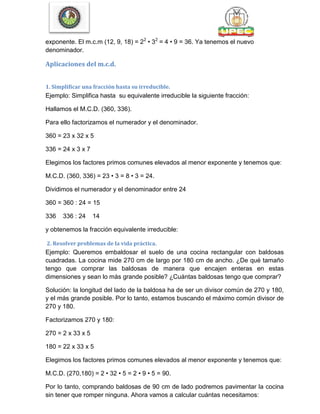 exponente. El m.c.m (12, 9, 18) = 22
• 32
= 4 • 9 = 36. Ya tenemos el nuevo
denominador.
Aplicaciones del m.c.d.
1. Simplificar una fracción hasta su irreducible.
Ejemplo: Simplifica hasta su equivalente irreducible la siguiente fracción:
Hallamos el M.C.D. (360, 336).
Para ello factorizamos el numerador y el denominador.
360 = 23 x 32 x 5
336 = 24 x 3 x 7
Elegimos los factores primos comunes elevados al menor exponente y tenemos que:
M.C.D. (360, 336) = 23 • 3 = 8 • 3 = 24.
Dividimos el numerador y el denominador entre 24
360 = 360 : 24 = 15
336 336 : 24 14
y obtenemos la fracción equivalente irreducible:
2. Resolver problemas de la vida práctica.
Ejemplo: Queremos embaldosar el suelo de una cocina rectangular con baldosas
cuadradas. La cocina mide 270 cm de largo por 180 cm de ancho. ¿De qué tamaño
tengo que comprar las baldosas de manera que encajen enteras en estas
dimensiones y sean lo más grande posible? ¿Cuántas baldosas tengo que comprar?
Solución: la longitud del lado de la baldosa ha de ser un divisor común de 270 y 180,
y el más grande posible. Por lo tanto, estamos buscando el máximo común divisor de
270 y 180.
Factorizamos 270 y 180:
270 = 2 x 33 x 5
180 = 22 x 33 x 5
Elegimos los factores primos comunes elevados al menor exponente y tenemos que:
M.C.D. (270,180) = 2 • 32 • 5 = 2 • 9 • 5 = 90.
Por lo tanto, comprando baldosas de 90 cm de lado podremos pavimentar la cocina
sin tener que romper ninguna. Ahora vamos a calcular cuántas necesitamos:
 