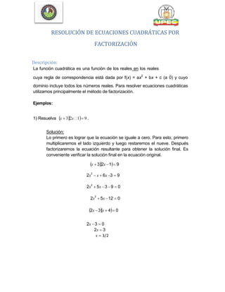 RESOLUCIÓN DE ECUACIONES CUADRÁTICAS POR
FACTORIZACIÓN
Descripción:
La función cuadrática es una función de los reales en los reales
cuya regla de correspondencia está dada por f(x) = ax
2
+ bx + c (a0) y cuyo
dominio incluye todos los números reales. Para resolver ecuaciones cuadráticas
utilizamos principalmente el método de factorización.
Ejemplos:
1) Resuelva x  32x 1 9 .
Solución:
Lo primero es lograr que la ecuación se iguale a cero. Para esto, primero
multiplicaremos el lado izquierdo y luego restaremos el nueve. Después
factorizaremos la ecuación resultante para obtener la solución final. Es
conveniente verificar la solución final en la ecuación original.
x  32x 1 9
2x
2
 x  6x 3  9
2x
2
 5x 3 9  0
2x
2
 5x 12  0
2x 3x  4 0
2x 3  0
2x  3
x  3/2
 