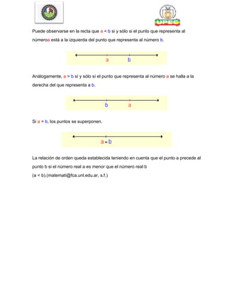 Puede observarse en la recta que a < b si y sólo si el punto que representa al
númeroa está a la izquierda del punto que representa al número b.
Análogamente, a > b sí y sólo sí el punto que representa al número a se halla a la
derecha del que representa a b.
Si a = b, los puntos se superponen.
La relación de orden queda establecida teniendo en cuenta que el punto a precede al
punto b si el número real a es menor que el número real b
(a < b).(matemati@fca.unl.edu.ar, s.f.)
 